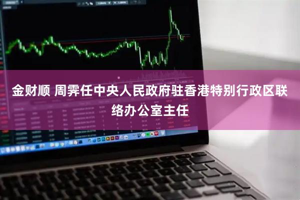 金财顺 周霁任中央人民政府驻香港特别行政区联络办公室主任