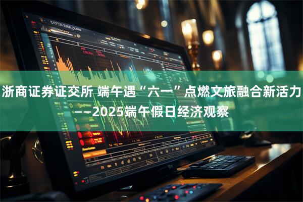 浙商证券证交所 端午遇“六一”点燃文旅融合新活力——2025端午假日经济观察