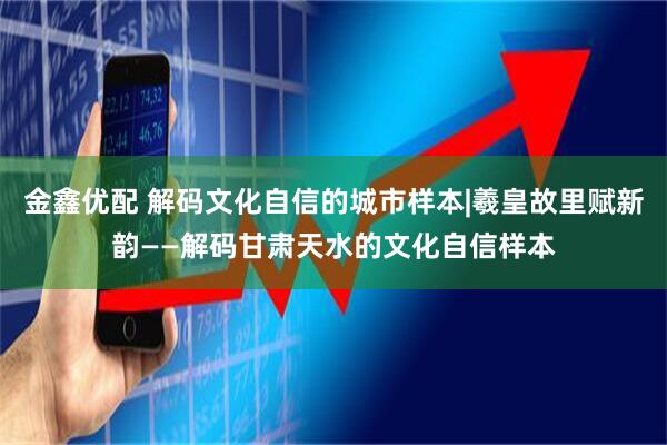 金鑫优配 解码文化自信的城市样本|羲皇故里赋新韵——解码甘肃天水的文化自信样本