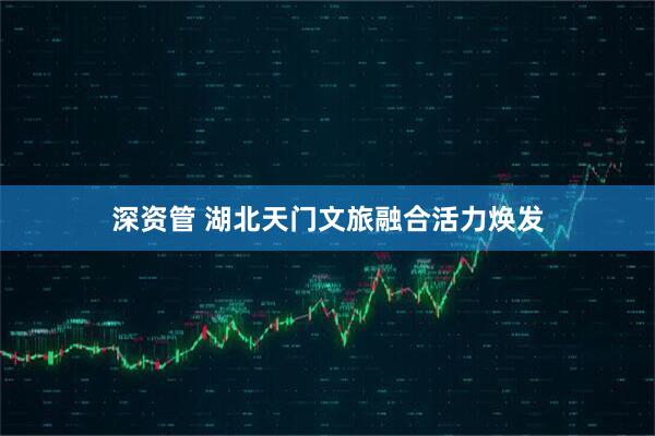 深资管 湖北天门文旅融合活力焕发