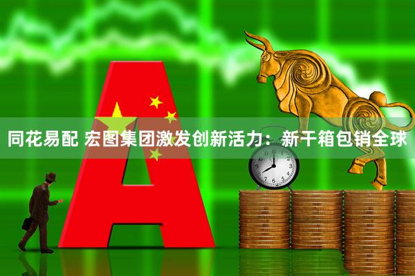 同花易配 宏图集团激发创新活力:新干箱包销全球