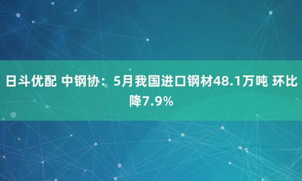 日斗优配 中钢协:5月我国进口钢材48.1万吨 环比降7.9%