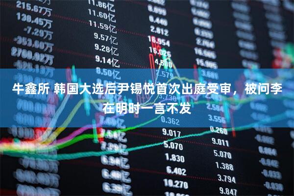 牛鑫所 韩国大选后尹锡悦首次出庭受审，被问李在明时一言不发