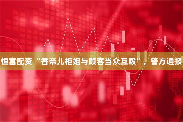 恒富配资 “香奈儿柜姐与顾客当众互殴”，警方通报