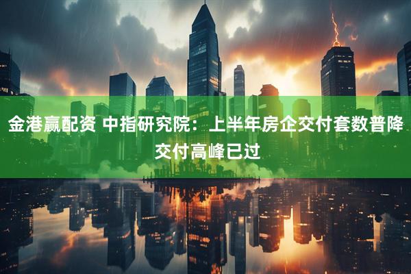 金港赢配资 中指研究院：上半年房企交付套数普降 交付高峰已过