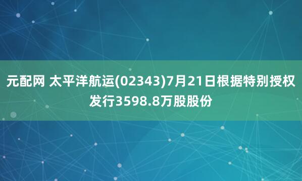 元配网 太平洋航运(02343)7月21日根据特别授权发行3598.8万股股份