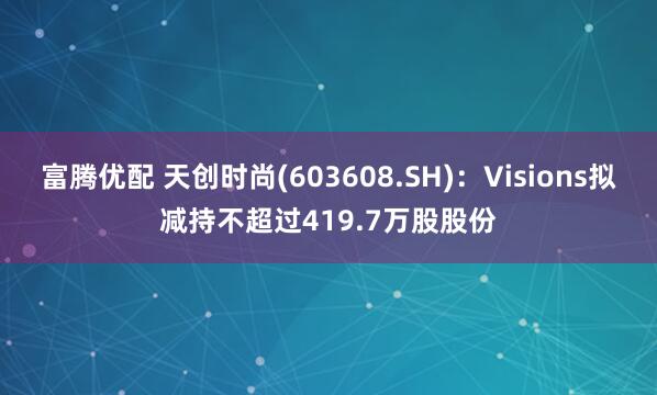 富腾优配 天创时尚(603608.SH)：Visions拟减持不超过419.7万股股份