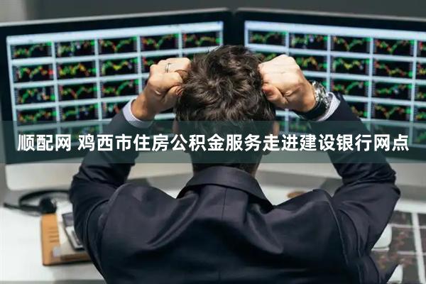 顺配网 鸡西市住房公积金服务走进建设银行网点