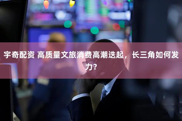 宇奇配资 高质量文旅消费高潮迭起，长三角如何发力？