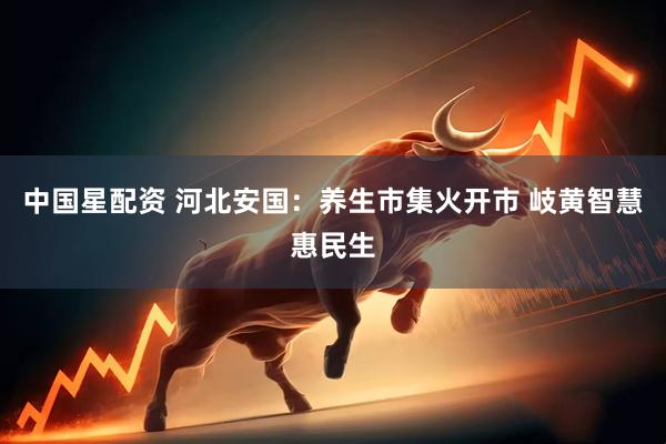 中国星配资 河北安国:养生市集火开市 岐黄智慧惠民生