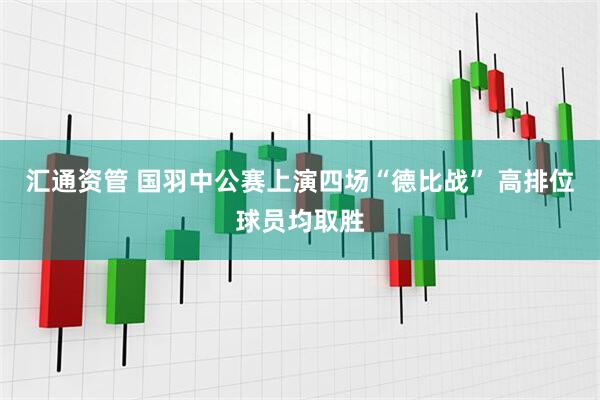汇通资管 国羽中公赛上演四场“德比战” 高排位球员均取胜