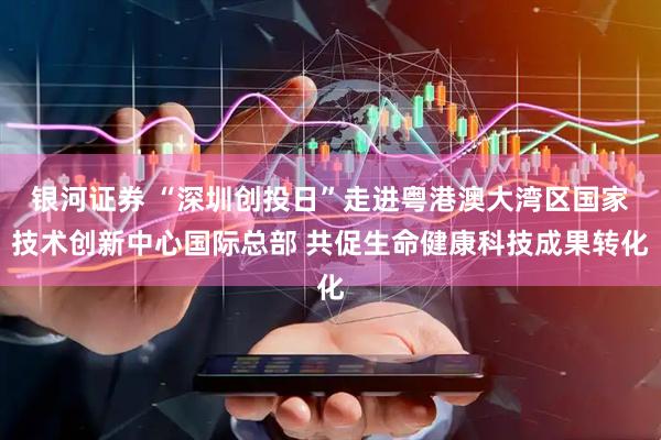 银河证券 “深圳创投日”走进粤港澳大湾区国家技术创新中心国际总部 共促生命健康科技成果转化