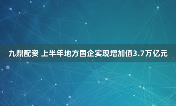 九鼎配资 上半年地方国企实现增加值3.7万亿元