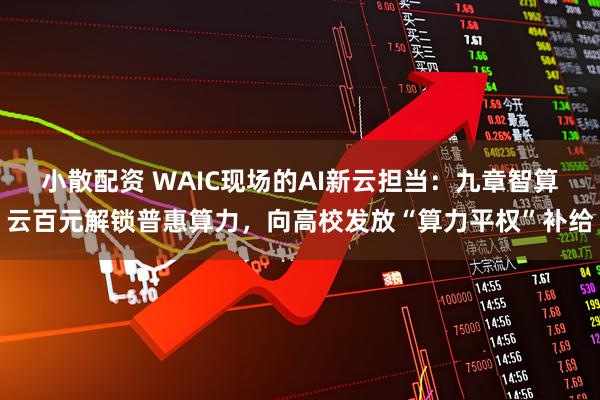 小散配资 WAIC现场的AI新云担当：九章智算云百元解锁普惠算力，向高校发放“算力平权”补给