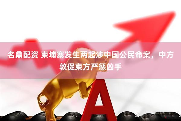 名鼎配资 柬埔寨发生两起涉中国公民命案，中方敦促柬方严惩凶手