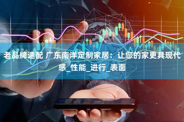 老品牌速配 广东南洋定制家居：让您的家更具现代感_性能_进行_表面