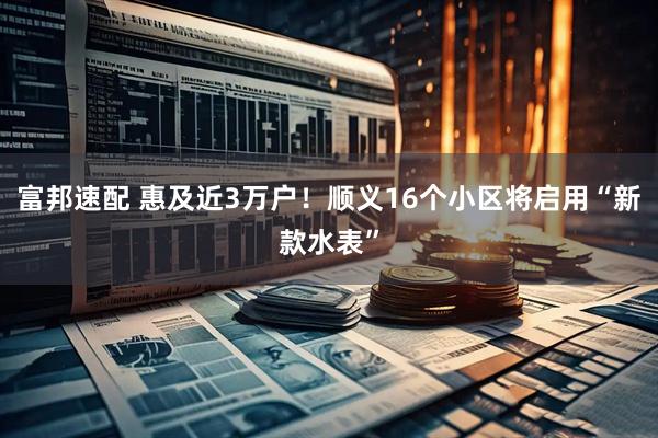 富邦速配 惠及近3万户！顺义16个小区将启用“新款水表”