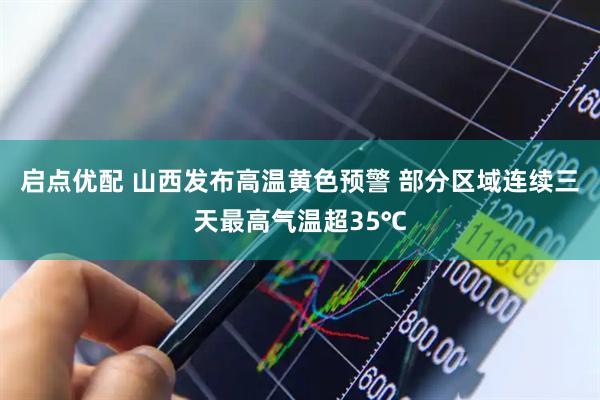 启点优配 山西发布高温黄色预警 部分区域连续三天最高气温超35℃