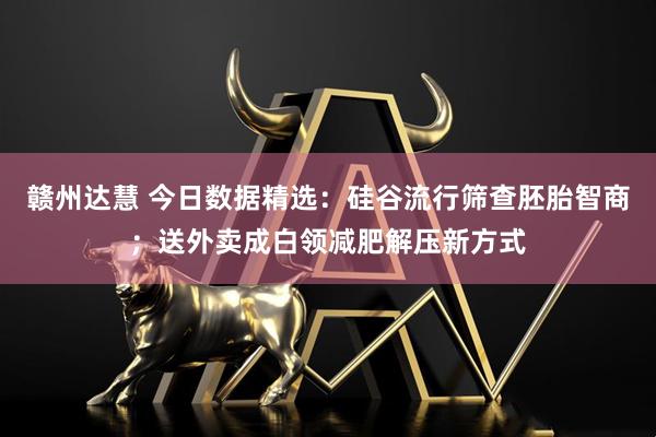 赣州达慧 今日数据精选：硅谷流行筛查胚胎智商；送外卖成白领减肥解压新方式