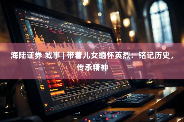 海陆证券 城事 | 带着儿女缅怀英烈:铭记历史,传承精神