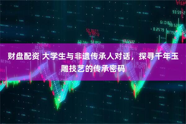 财盘配资 大学生与非遗传承人对话，探寻千年玉雕技艺的传承密码