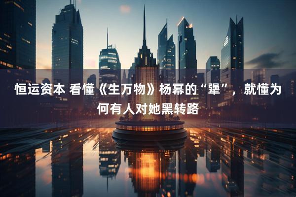 恒运资本 看懂《生万物》杨幂的“犟”,就懂为何有人对她黑转路