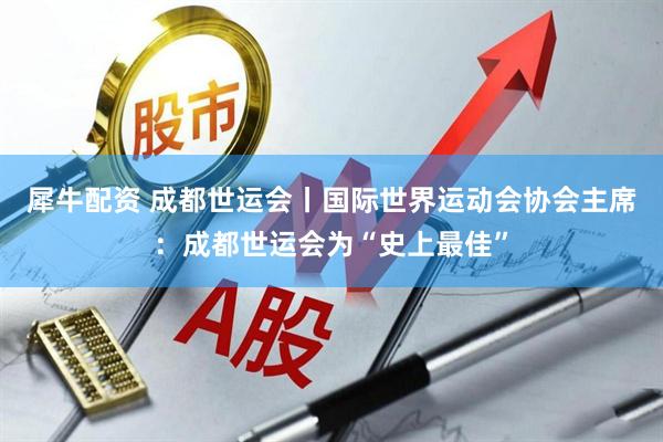 犀牛配资 成都世运会丨国际世界运动会协会主席:成都世运会为“史上最佳”