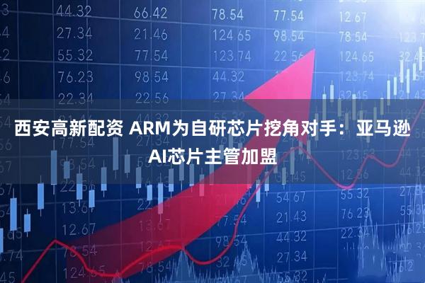 西安高新配资 ARM为自研芯片挖角对手：亚马逊AI芯片主管加盟