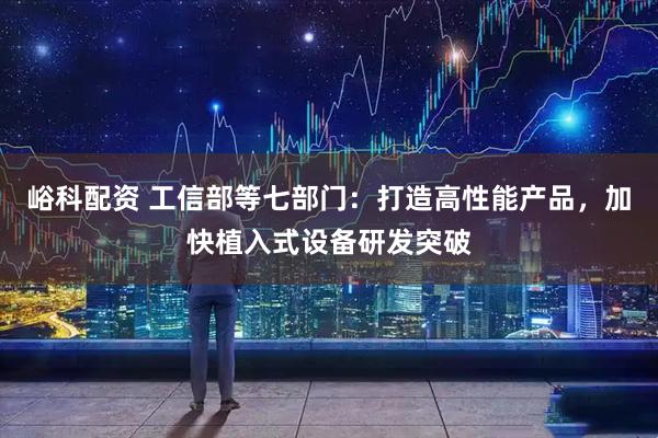 峪科配资 工信部等七部门：打造高性能产品，加快植入式设备研发突破