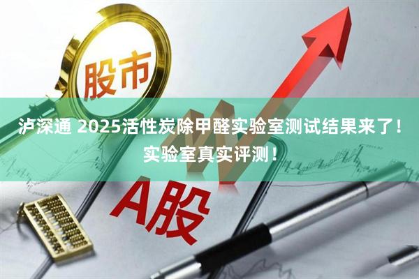 泸深通 2025活性炭除甲醛实验室测试结果来了！实验室真实评测！