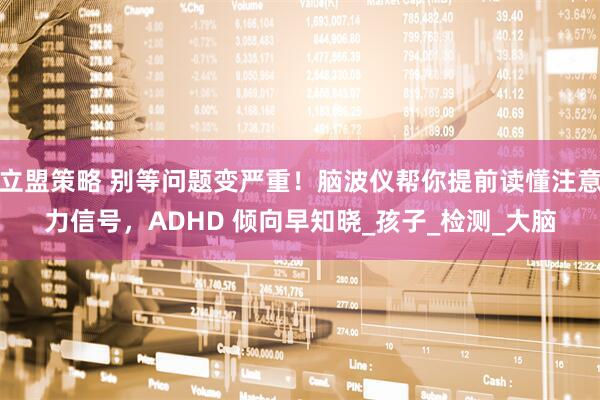 立盟策略 别等问题变严重！脑波仪帮你提前读懂注意力信号，ADHD 倾向早知晓_孩子_检测_大脑
