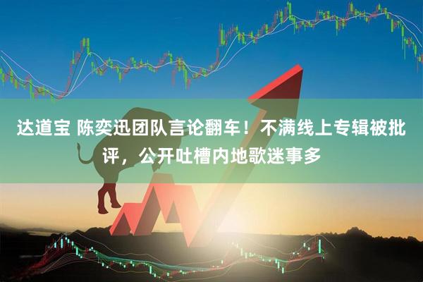 达道宝 陈奕迅团队言论翻车！不满线上专辑被批评，公开吐槽内地歌迷事多