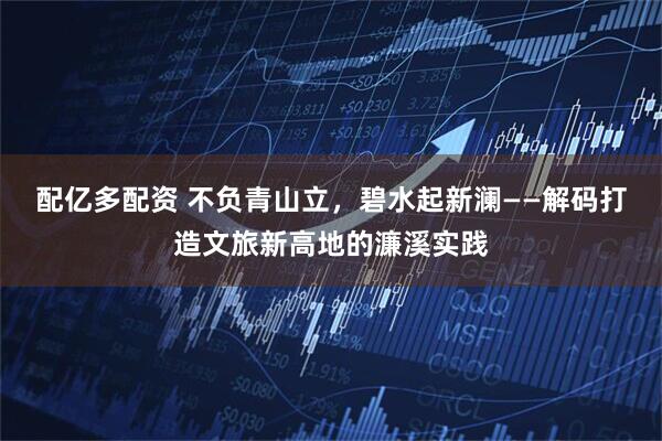 配亿多配资 不负青山立，碧水起新澜——解码打造文旅新高地的濂溪实践