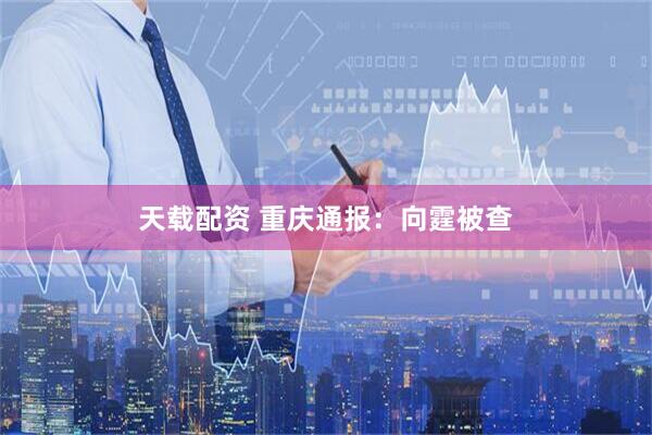 天载配资 重庆通报:向霆被查