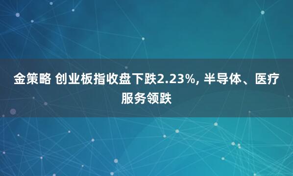 金策略 创业板指收盘下跌2.23%, 半导体、医疗服务领跌