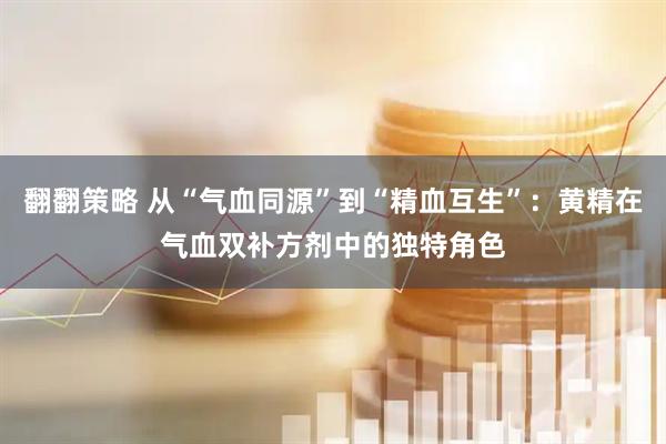 翻翻策略 从“气血同源”到“精血互生”：黄精在气血双补方剂中的独特角色