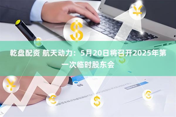 乾盘配资 航天动力：5月20日将召开2025年第一次临时股东会