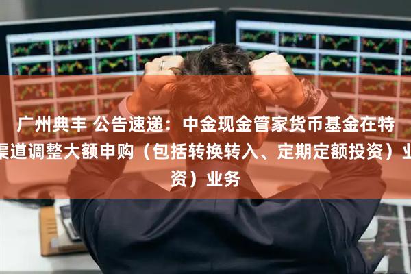 广州典丰 公告速递：中金现金管家货币基金在特定渠道调整大额申购（包括转换转入、定期定额投资）业务