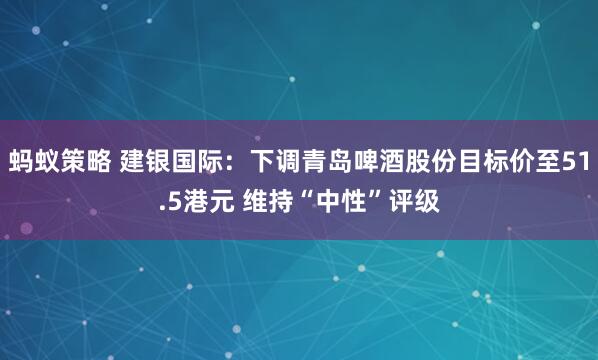 蚂蚁策略 建银国际:下调青岛啤酒股份目标价至51.5港元 维持“中性”评级