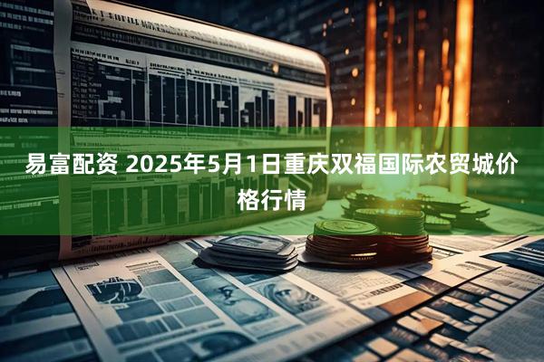 易富配资 2025年5月1日重庆双福国际农贸城价格行情