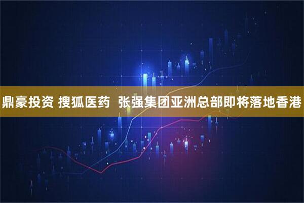鼎豪投资 搜狐医药  张强集团亚洲总部即将落地香港