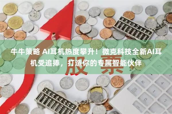牛牛策略 AI耳机热度攀升！微克科技全新AI耳机受追捧，打造你的专属智能伙伴