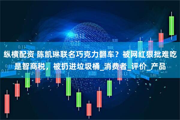 纵横配资 陈凯琳联名巧克力翻车？被网红狠批难吃是智商税，被扔进垃圾桶_消费者_评价_产品